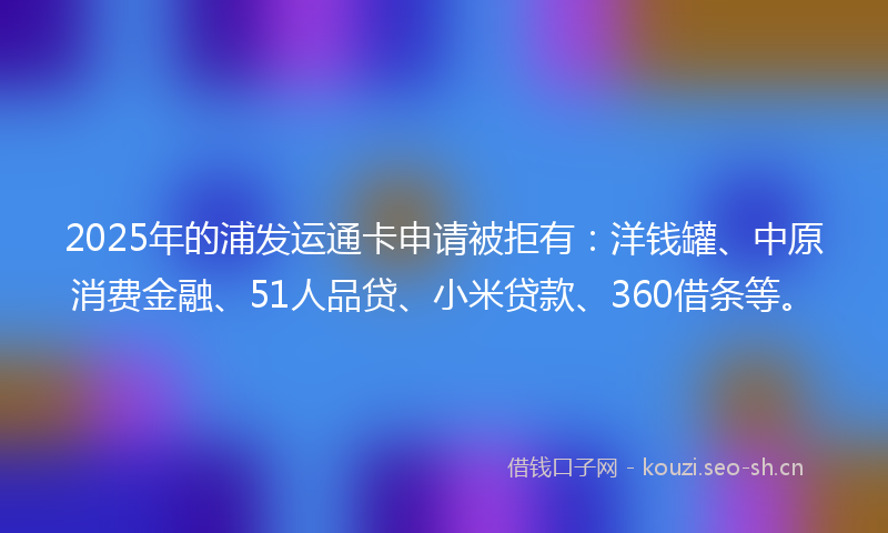 2025年的浦发运通卡申请被拒有：洋钱罐、中原消费金融、51人品贷、小米贷款、360借条等。