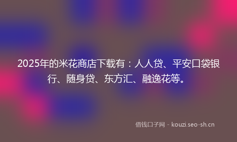 2025年的米花商店下载有：人人贷、平安口袋银行、随身贷、东方汇、融逸花等。