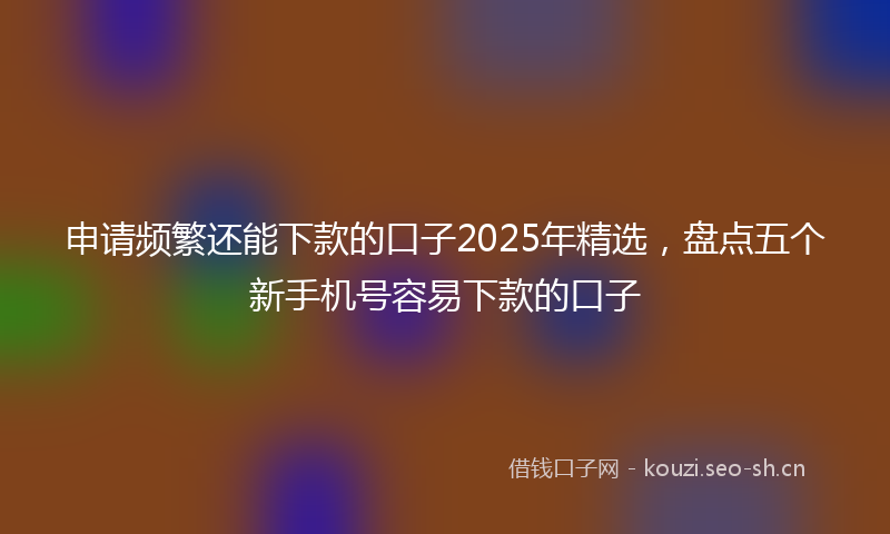 申请频繁还能下款的口子2025年精选，盘点五个新手机号容易下款的口子