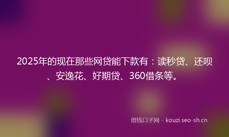 2025年的现在那些网贷能下款有：读秒贷、还呗、安逸花、好期贷、360借条等。