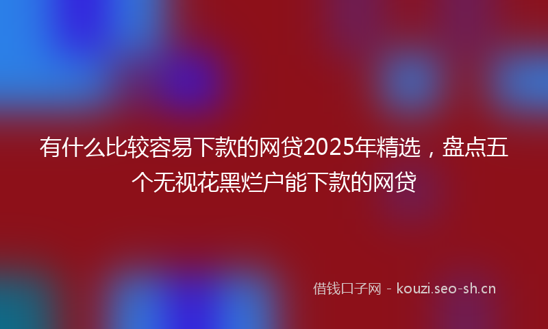 有什么比较容易下款的网贷2025年精选，盘点五个无视花黑烂户能下款的网贷