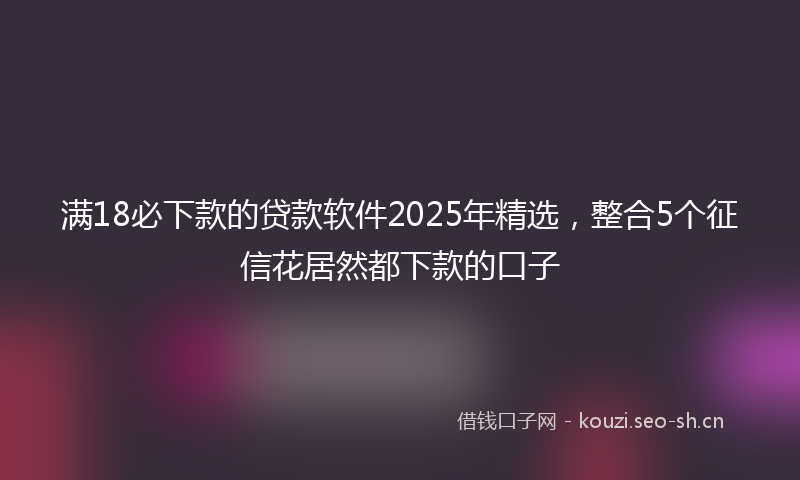 满18必下款的贷款软件2025年精选，整合5个征信花居然都下款的口子