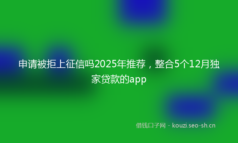 申请被拒上征信吗2025年推荐，整合5个12月独家贷款的app