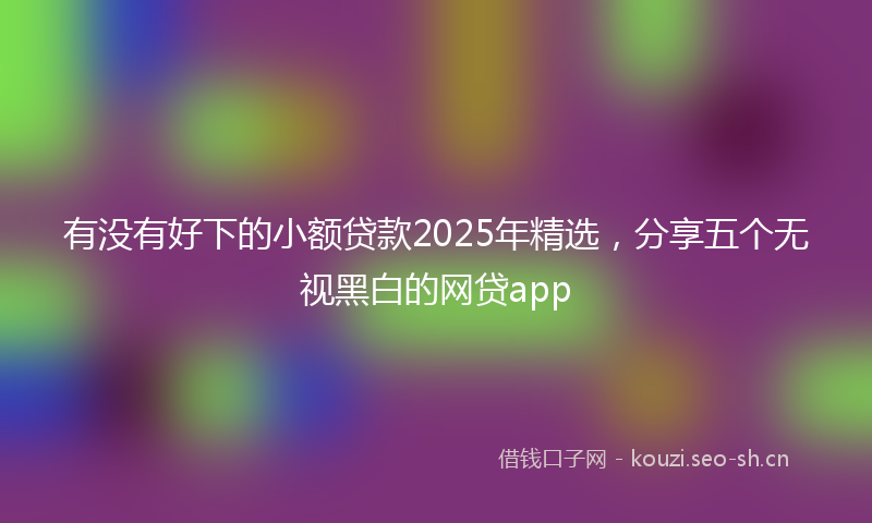 有没有好下的小额贷款2025年精选，分享五个无视黑白的网贷app