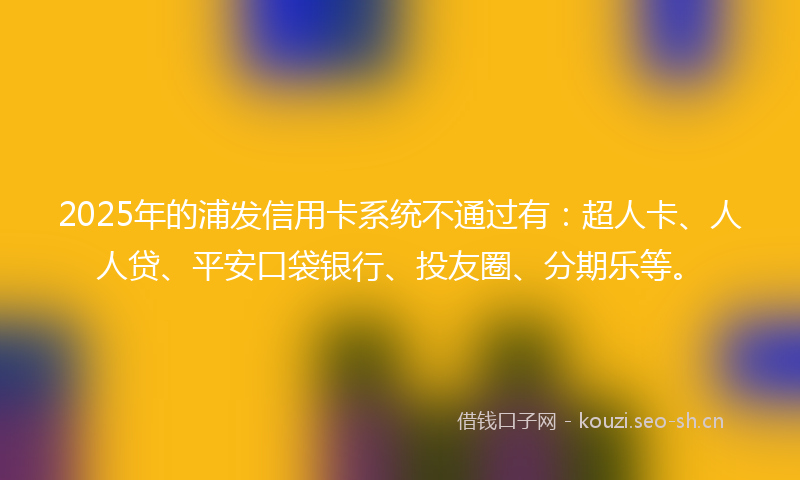 2025年的浦发信用卡系统不通过有：超人卡、人人贷、平安口袋银行、投友圈、分期乐等。