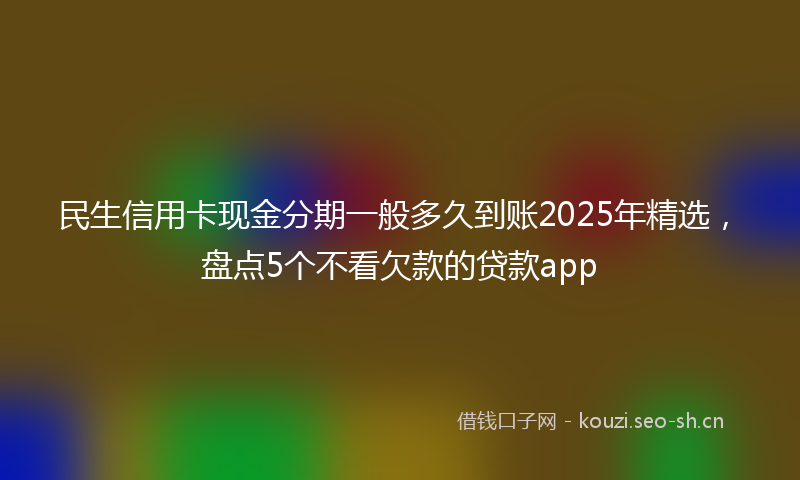 民生信用卡现金分期一般多久到账2025年精选，盘点5个不看欠款的贷款app