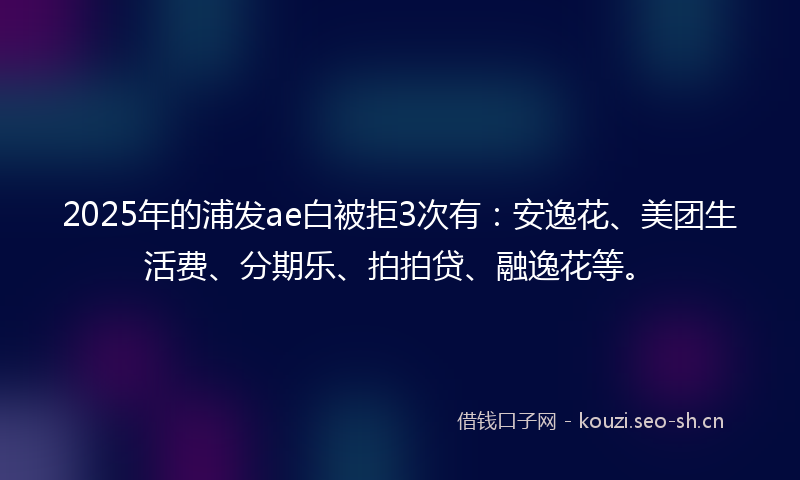 2025年的浦发ae白被拒3次有：安逸花、美团生活费、分期乐、拍拍贷、融逸花等。