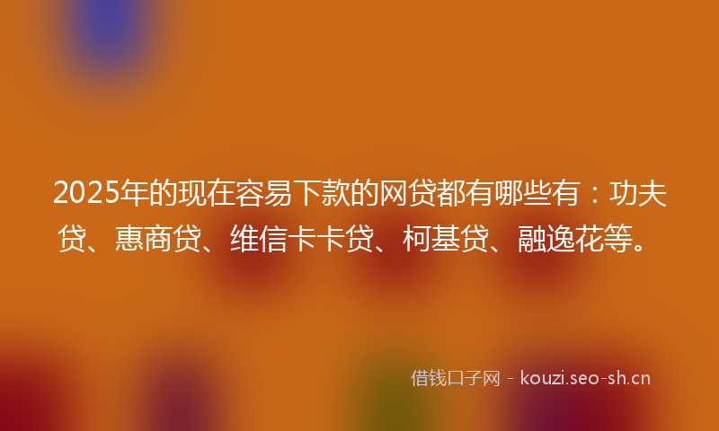 2025年的现在容易下款的网贷都有哪些有：功夫贷、惠商贷、维信卡卡贷、柯基贷、融逸花等。