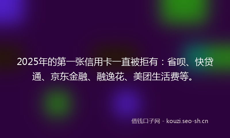 2025年的第一张信用卡一直被拒有:省呗、快贷通、京东金融、融逸花、美团生活费等。
