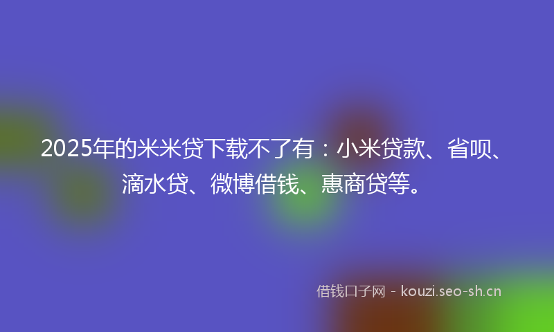 2025年的米米贷下载不了有：小米贷款、省呗、滴水贷、微博借钱、惠商贷等。