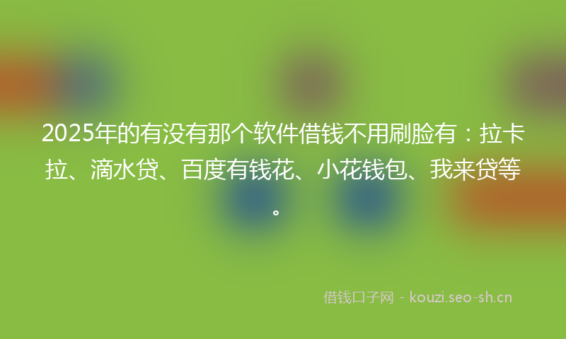 2025年的有没有那个软件借钱不用刷脸有：拉卡拉、滴水贷、百度有钱花、小花钱包、我来贷等。
