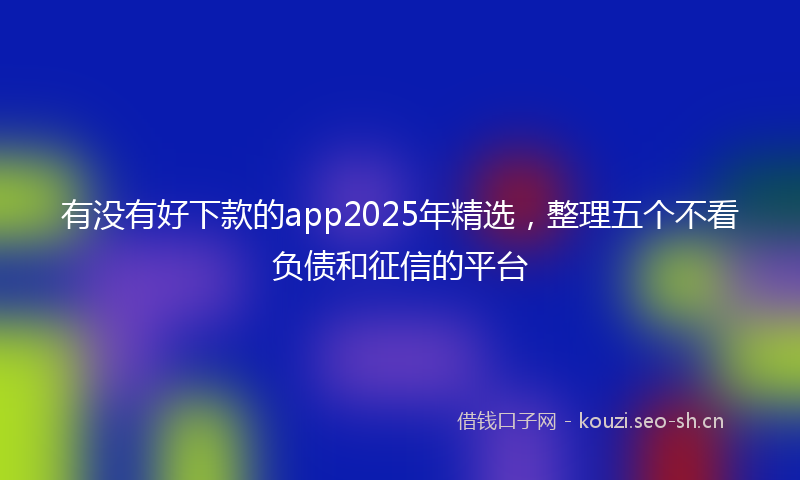 有没有好下款的app2025年精选，整理五个不看负债和征信的平台