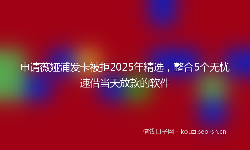 申请薇娅浦发卡被拒2025年精选,整合5个无忧速借当天放款的软件
