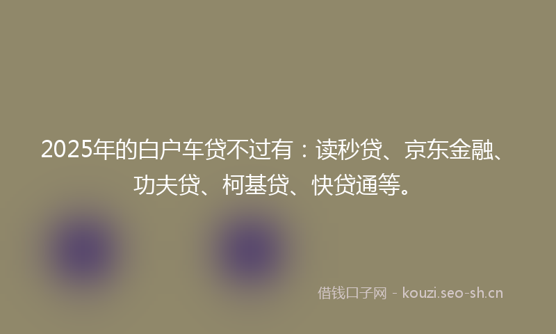 2025年的白户车贷不过有：读秒贷、京东金融、功夫贷、柯基贷、快贷通等。