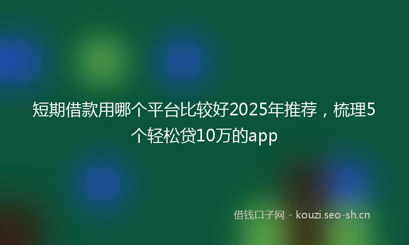 短期借款用哪个平台比较好2025年推荐，梳理5个轻松贷10万的app