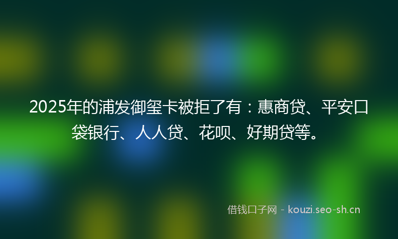 2025年的浦发御玺卡被拒了有:惠商贷、平安口袋银行、人人贷、花呗、好期贷等。