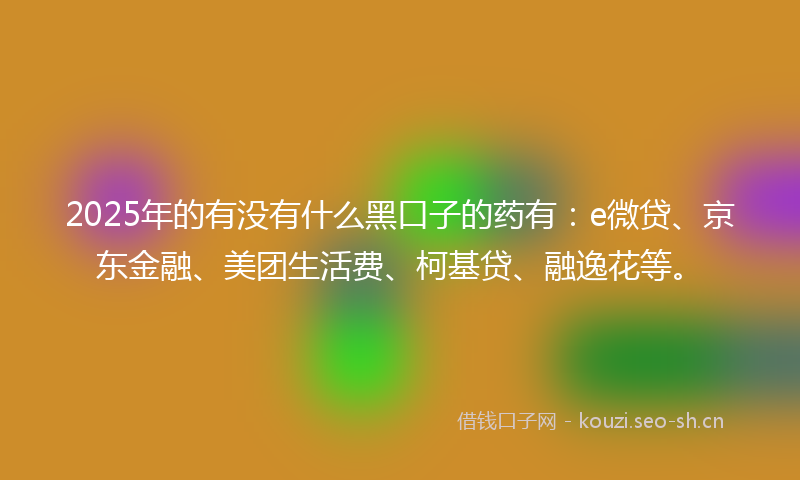 2025年的有没有什么黑口子的药有：e微贷、京东金融、美团生活费、柯基贷、融逸花等。