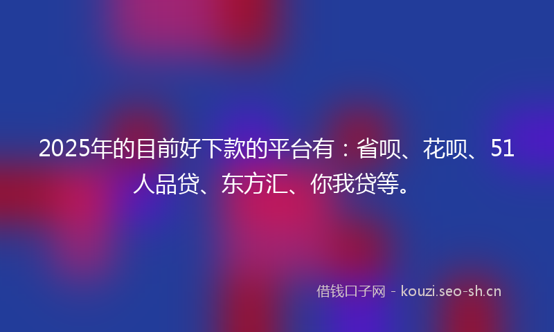 2025年的目前好下款的平台有：省呗、花呗、51人品贷、东方汇、你我贷等。