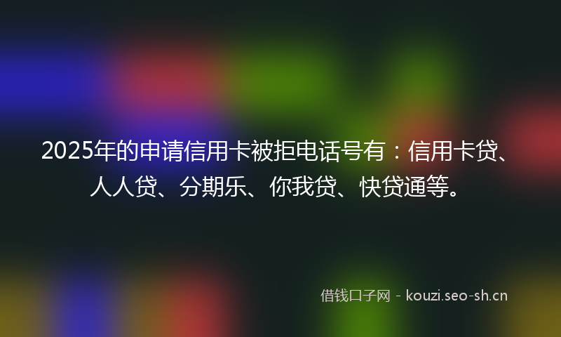 2025年的申请信用卡被拒电话号有:信用卡贷、人人贷、分期乐、你我贷、快贷通等。