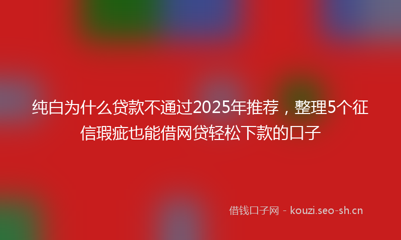 纯白为什么贷款不通过2025年推荐，整理5个征信瑕疵也能借网贷轻松下款的口子