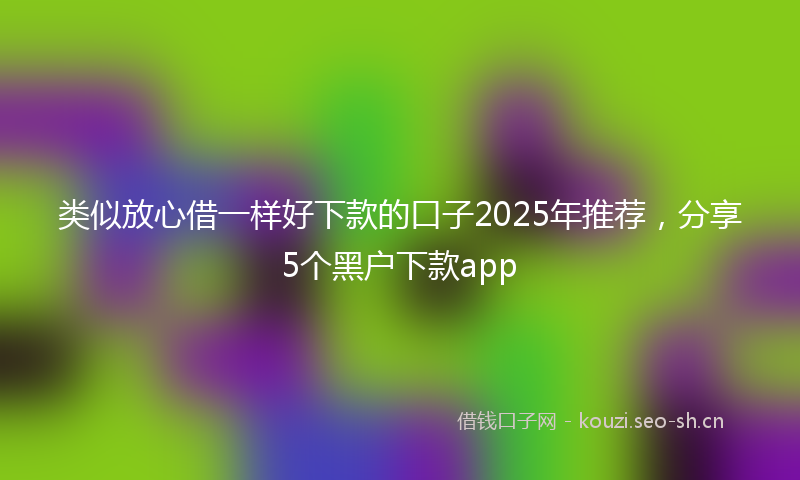 类似放心借一样好下款的口子2025年推荐，分享5个黑户下款app