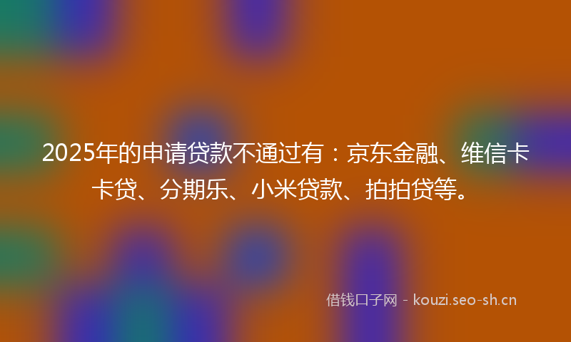 2025年的申请贷款不通过有:京东金融、维信卡卡贷、分期乐、小米贷款、拍拍贷等。