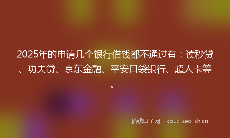 2025年的申请几个银行借钱都不通过有：读秒贷、功夫贷、京东金融、平安口袋银行、超人卡等。
