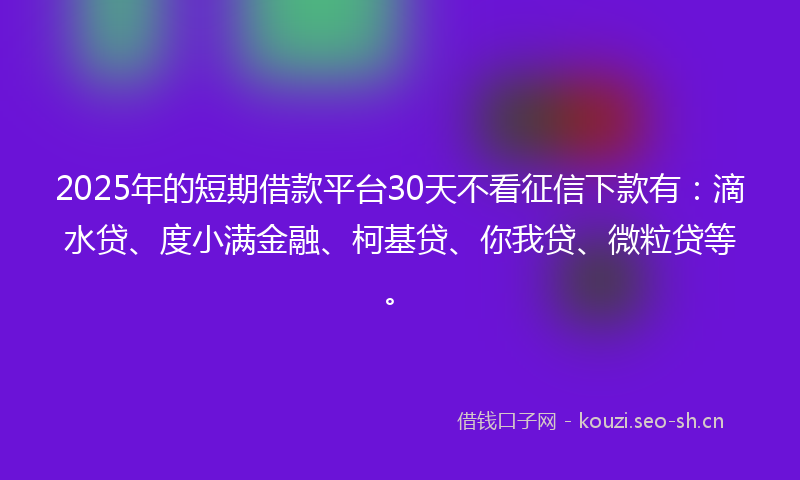 2025年的短期借款平台30天不看征信下款有：滴水贷、度小满金融、柯基贷、你我贷、微粒贷等。
