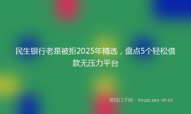 民生银行老是被拒2025年精选，盘点5个轻松借款无压力平台
