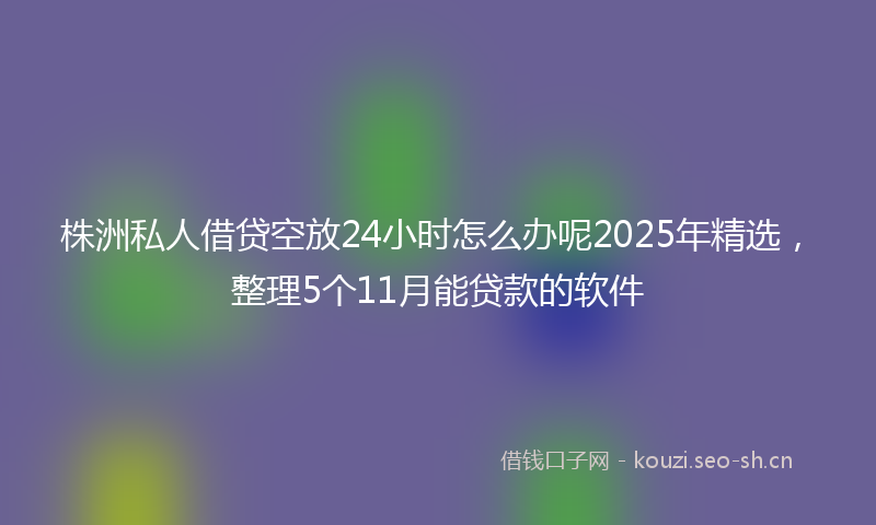株洲私人借贷空放24小时怎么办呢2025年精选，整理5个11月能贷款的软件