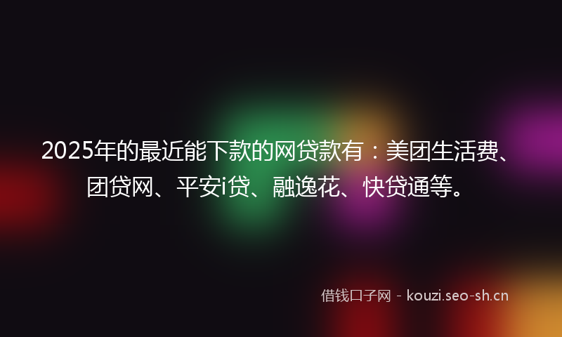 2025年的最近能下款的网贷款有：美团生活费、团贷网、平安i贷、融逸花、快贷通等。