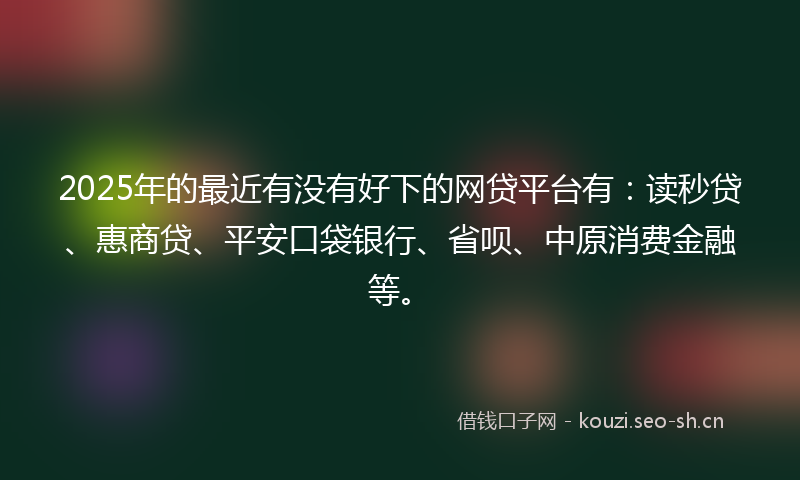 2025年的最近有没有好下的网贷平台有：读秒贷、惠商贷、平安口袋银行、省呗、中原消费金融等。