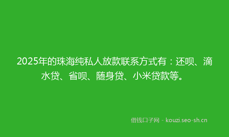 2025年的珠海纯私人放款联系方式有：还呗、滴水贷、省呗、随身贷、小米贷款等。