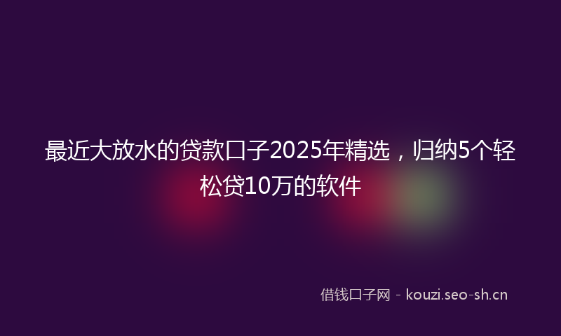 最近大放水的贷款口子2025年精选，归纳5个轻松贷10万的软件