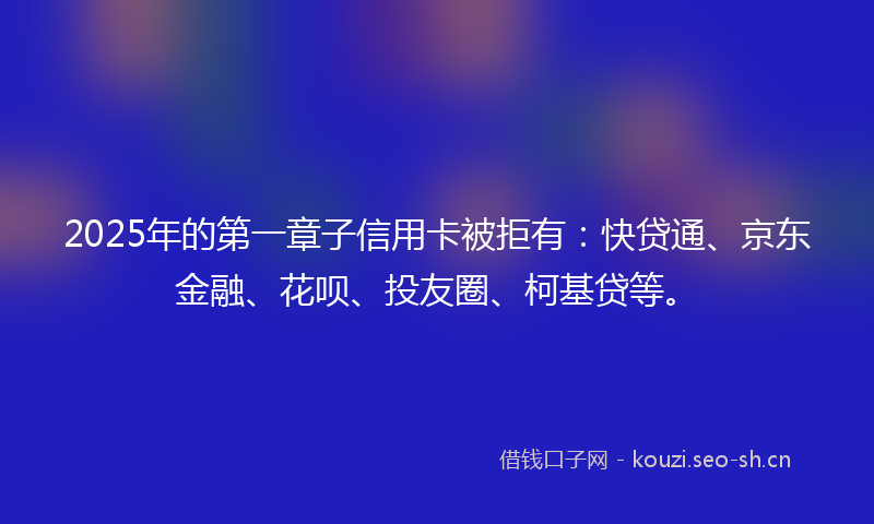 2025年的第一章子信用卡被拒有:快贷通、京东金融、花呗、投友圈、柯基贷等。