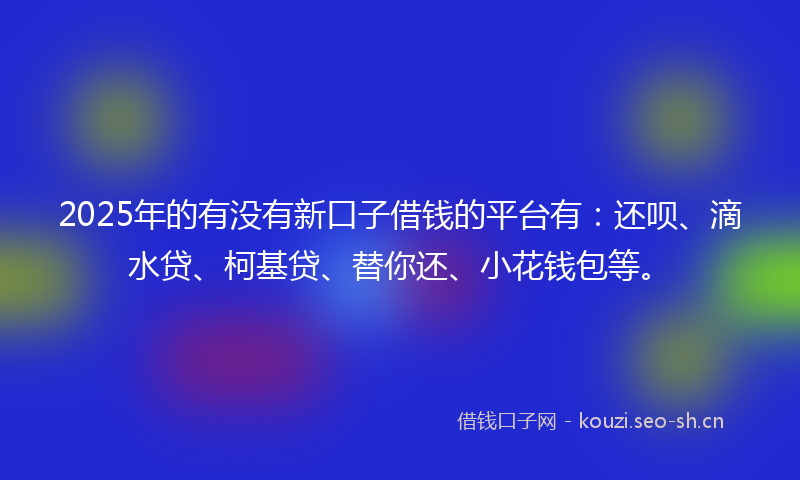 2025年的有没有新口子借钱的平台有：还呗、滴水贷、柯基贷、替你还、小花钱包等。