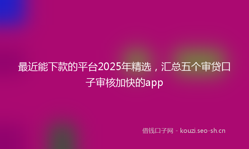 最近能下款的平台2025年精选，汇总五个审贷口子审核加快的app
