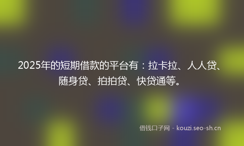 2025年的短期借款的平台有：拉卡拉、人人贷、随身贷、拍拍贷、快贷通等。