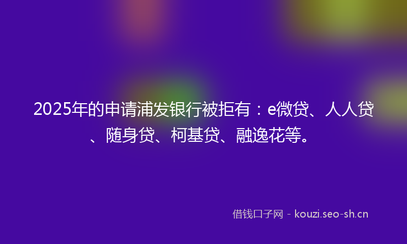 2025年的申请浦发银行被拒有：e微贷、人人贷、随身贷、柯基贷、融逸花等。