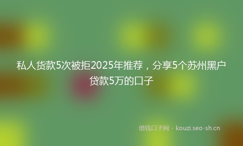 私人货款5次被拒2025年推荐，分享5个苏州黑户贷款5万的口子
