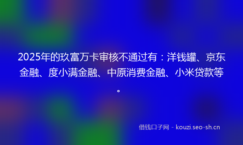 2025年的玖富万卡审核不通过有：洋钱罐、京东金融、度小满金融、中原消费金融、小米贷款等。