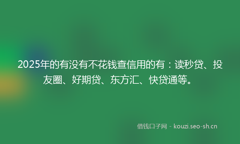 2025年的有没有不花钱查信用的有：读秒贷、投友圈、好期贷、东方汇、快贷通等。