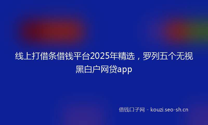 线上打借条借钱平台2025年精选，罗列五个无视黑白户网贷app