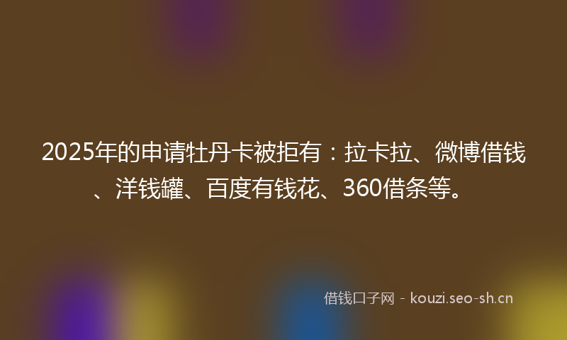 2025年的申请牡丹卡被拒有:拉卡拉、微博借钱、洋钱罐、百度有钱花、360借条等。