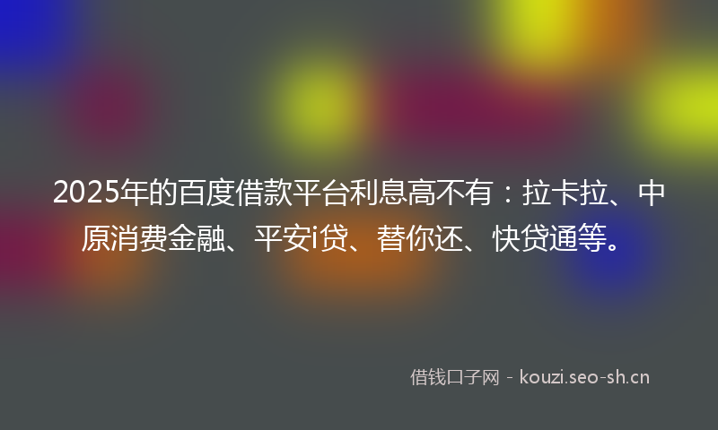 2025年的百度借款平台利息高不有：拉卡拉、中原消费金融、平安i贷、替你还、快贷通等。