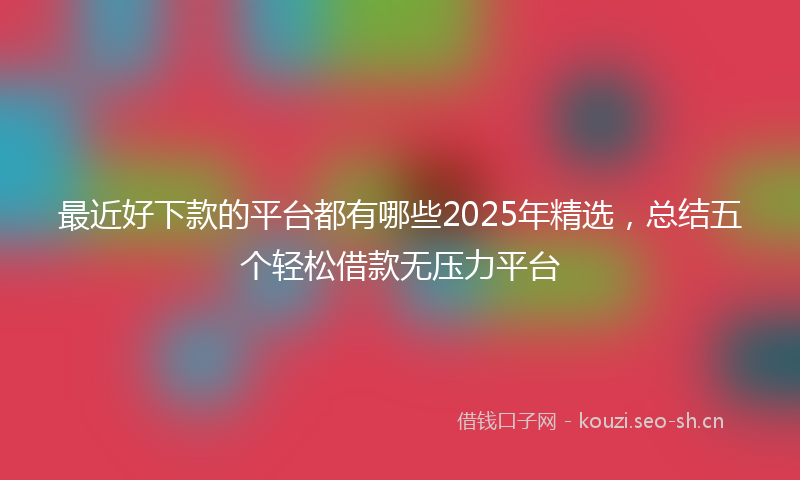 最近好下款的平台都有哪些2025年精选，总结五个轻松借款无压力平台