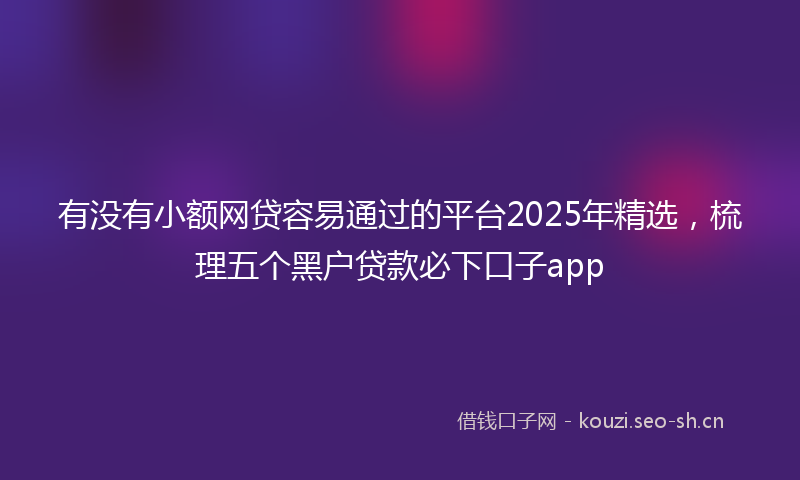 有没有小额网贷容易通过的平台2025年精选，梳理五个黑户贷款必下口子app