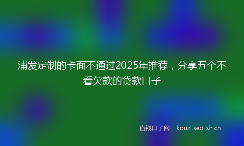 浦发定制的卡面不通过2025年推荐，分享五个不看欠款的贷款口子