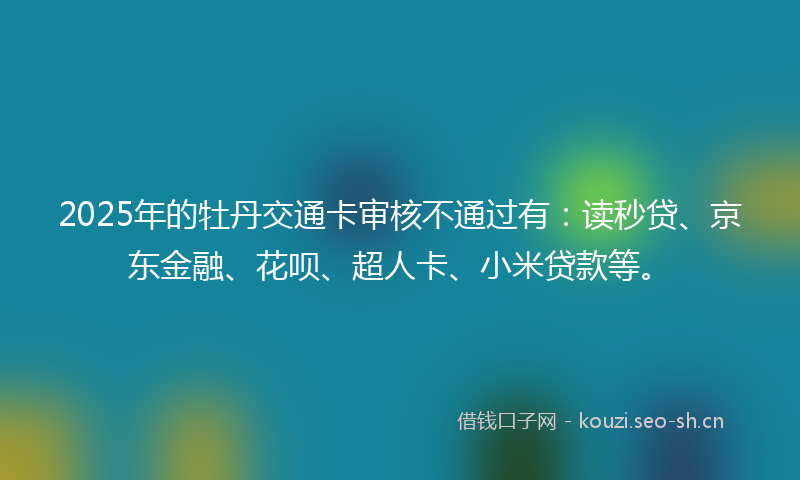 2025年的牡丹交通卡审核不通过有:读秒贷、京东金融、花呗、超人卡、小米贷款等。