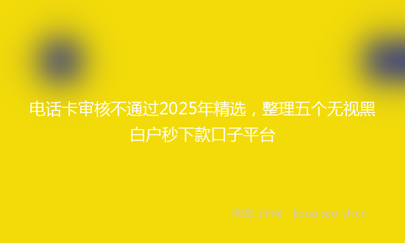 电话卡审核不通过2025年精选，整理五个无视黑白户秒下款口子平台